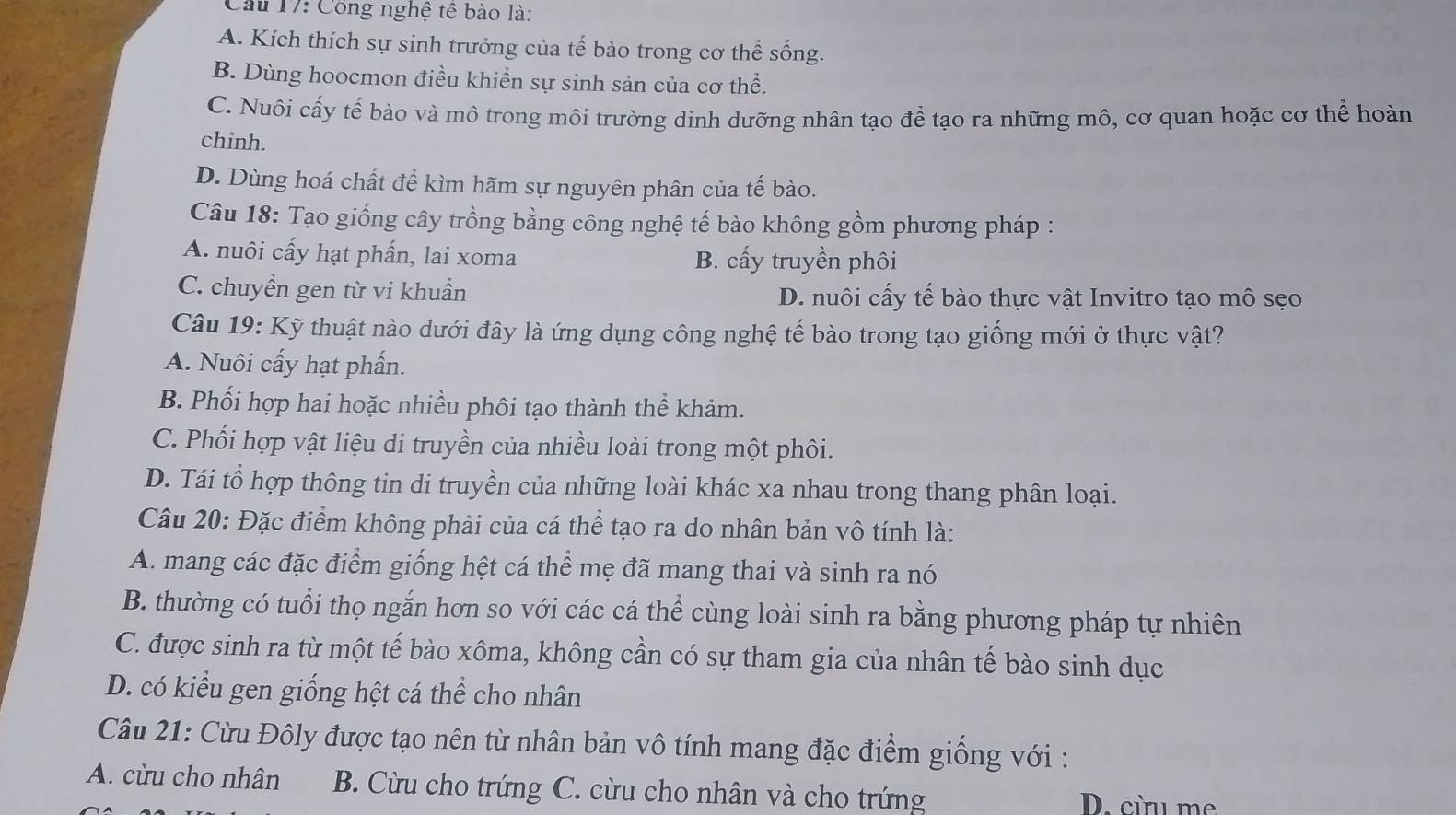 Cầu 17: Công nghệ tế bào là:
A. Kích thích sự sinh trưởng của tế bào trong cơ thể sống.
B. Dùng hoocmon điều khiển sự sinh sản của cơ thể.
C. Nuôi cấy tế bào và mô trong môi trường dinh dưỡng nhân tạo để tạo ra những mô, cơ quan hoặc cơ thể hoàn
chinh.
D. Dùng hoá chất để kìm hãm sự nguyên phân của tế bào.
Câu 18: Tạo giống cây trồng bằng công nghệ tế bào không gồm phương pháp :
A. nuôi cấy hạt phần, lai xoma B. cấy truyền phôi
C. chuyển gen từ vi khuẩn D. nuôi cấy tế bào thực vật Invitro tạo mô sẹo
Câu 19: Kỹ thuật nào dưới đây là ứng dụng công nghệ tế bào trong tạo giống mới ở thực vật?
A. Nuôi cấy hạt phần.
B. Phối hợp hai hoặc nhiều phôi tạo thành thể khảm.
C. Phối hợp vật liệu di truyền của nhiều loài trong một phôi.
D. Tái tổ hợp thông tin di truyền của những loài khác xa nhau trong thang phân loại.
Câu 20: Đặc điểm không phải của cá thể tạo ra do nhân bản vô tính là:
A. mang các đặc điểm giống hệt cá thể mẹ đã mang thai và sinh ra nó
B. thường có tuổi thọ ngắn hơn so với các cá thể cùng loài sinh ra bằng phương pháp tự nhiên
C. được sinh ra từ một tế bào xôma, không cần có sự tham gia của nhân tế bào sinh dục
D. có kiểu gen giống hệt cá thể cho nhân
Câu 21: Cừu Đôly được tạo nên từ nhân bản vô tính mang đặc điểm giống với :
A. cừu cho nhân B. Cừu cho trứng C. cừu cho nhân và cho trứng D. cừu me