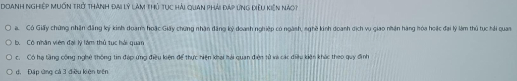 DOANH NGHIệP MUỚN Trở THÀNH ĐẠI lý lÀM tHủ TụC HẢI QUAN PhảI đáP ứNG điềU kIệN nàO?
a. Có Giấy chứng nhận đăng ký kinh doanh hoặc Giấy chứng nhận đăng ký doanh nghiệp có ngành, nghề kinh doanh dịch vụ giao nhận hàng hóa hoặc đại lý làm thủ tục hải quan
b. Có nhân viên đại lý làm thủ tục hải quan
c. Có hạ tầng công nghệ thông tin đáp ứng điều kiện để thực hiện khai hải quan điện tử và các điều kiện khác theo quy định
d. Đáp ứng cả 3 điều kiện trên