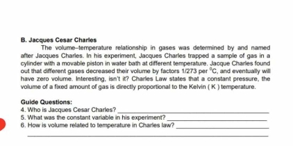 Jacques Cesar Charles 
The volume-temperature relationship in gases was determined by and named 
after Jacques Charles. In his experiment, Jacques Charles trapped a sample of gas in a 
cylinder with a movable piston in water bath at different temperature. Jacque Charles found 
out that different gases decreased their volume by factors 1/273per^0C , and eventually will 
have zero volume. Interesting, isn't it? Charles Law states that a constant pressure, the 
volume of a fixed amount of gas is directly proportional to the Kelvin ( K ) temperature. 
Guide Questions: 
4. Who is Jacques Cesar Charles?_ 
5. What was the constant variable in his experiment? 
_ 
6. How is volume related to temperature in Charles law?_ 
_