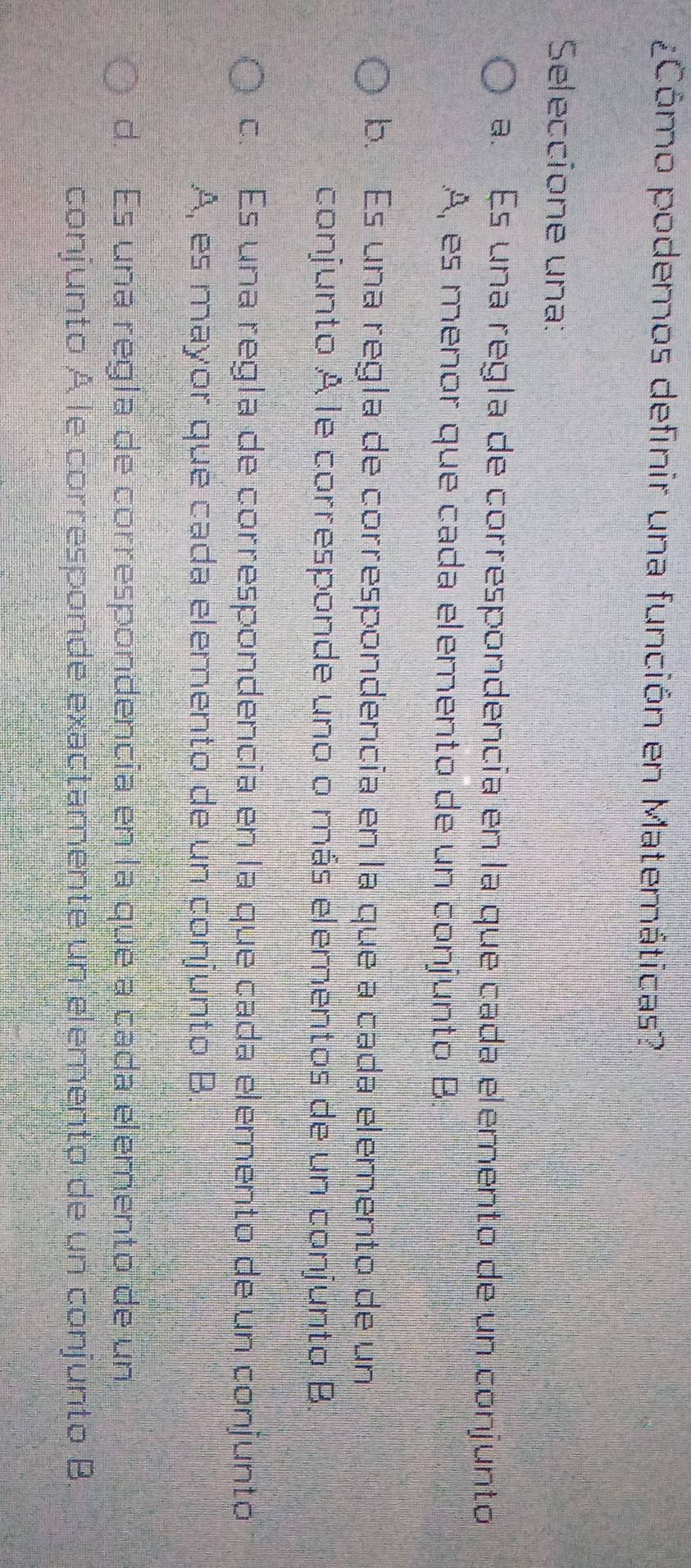 ¿Cómo podemos definir una función en Matemáticas?
Seleccione una:
a. Es una regla de correspondencía en la que cada elemento de un conjunto
A, es menor que cada elemento de un conjunto B.
b. Es una regla de correspondencía en la que a cada elemento de un
conjunto A le corresponde uno o más elementos de un conjunto B.
c. Es una regla de correspondencía en la que cada elemento de un conjunto
A, es mayor que cada elemento de un conjunto B.
d. Es una regla de correspondencía en la que a cada elemento de un
conjunto A le corresponde exactamente un elemento de un conjunto B.