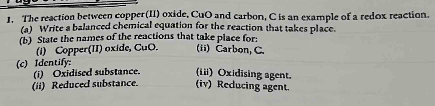 The reaction between copper(II) oxide, CuO and carbon, C is an example of a redox reaction. 
(a) Write a balanced chemical equation for the reaction that takes place. 
(b) State the names of the reactions that take place for: 
(i) Copper(II) oxide, CuO. (ii) Carbon, C. 
(c) Identify: 
(i) Oxidised substance. 
(iii) Oxidising agent. 
(ii) Reduced substance. (iv) Reducing agent.