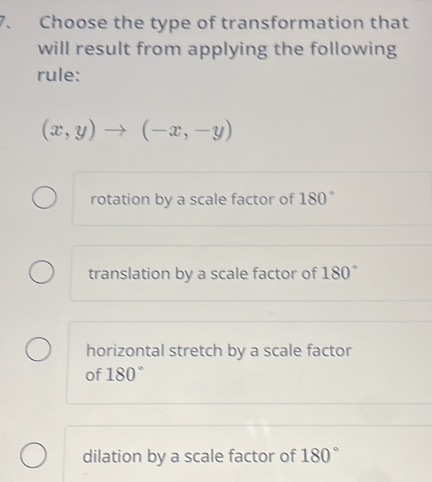 Choose the type of transformation that
will result from applying the following
rule:
(x,y)to (-x,-y)
rotation by a scale factor of 180°
translation by a scale factor of 180°
horizontal stretch by a scale factor
of 180°
dilation by a scale factor of 180°