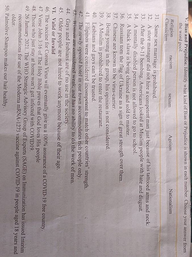 Bias and Prejudice. Identify what kind of Bias or Prejudice is shown in each number. Choose your answer from
the word pool.
Religion racism sexism
Classicism Ageism Nationalism
31. Same sex marriage is prohibited.
32. A store manager did not hire a competent man just because of his tattooed arms and neck.
33. After the 9-11 bombing, Americans looked at Muslim people with hate and disgust.
34. A mentally disabled person is not allowed to go to school.
35. A black slave is being chained and sold to master.
36. Russians torn the flag of Ukraine as a sign of great strength over them.
37. Chinese are known to be virus-carrier.
38. Being young in the group, his opinion is not considered.
39. A Muslim is prohibited to enter the restaurant.
40. Lesbians and gays can’t be trusted.
41. Filipinos were considered incompetent to match other countries’ strength.
42. The newly opened hotel in our town accommodates rich people only.
43. Women are considered weak, and has no ability to do the work of men.
44. Gays and lesbians are of no use in the society.
45. Older people are not hired to work anymore because of their age.
VI. Valid or Invalid
46. The vaccine for Corona Virus will eventually give us a 100% assurance of a COVID-19 free country.
47. Verse John 3:16 of The Holy Bible proves that God loves His people
48. Those who just stay at home won’t get infected with COVID19.
49. 26 January 2021. The WHO Strategic Advisory Group of Experts (SAGE) on Immunization has issued Interim
recommendations for use of the Moderna mRNA- 1273 vaccine against COVID- 19 in people aged 18 years and
older.
50. Palmolive Shampoo makes our hair healthy.