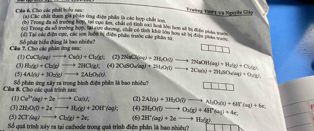 Câu 6, Cho các phát biểu sau:
Trường THPT Võ Nguyên Giáp
(a) Các chất tham gia phản ứng điện phân là các hợp chất ion.
(b) Trong đa số trường hợp, tại cực âm, chất có tỉnh oxỉ hoá lớn hơn sẽ bị điện phần trước.
(c) Trong đa số trường hợp, tại cực dương, chất có tính khử lớn hơn sẽ bị điện phân trước
(d) Tại các điện cực, các ion luôn bị điện phân trước các phân từ.
Số phát biểu đúng là bao nhiêu?
Câu 7. Cho các phản ứng sau:
(1) CuCl_2(aq)to Cu(s)+Cl_2(g) (2)
(3) H_2(g)+Cl_2(g)to 2HCl(g); (4)
(5) 4Al(s)+3O_2(g)to 2Al_2O_3(s). 2CuSO_4(aq)+2H_2O(l)to 2Cu(s)+2H_2SO_4(aq)+O_2(g); 2NaCl(aq)+2H_2O(l)to 2NaOH(aq)+H_2(g)+Cl_2(g),
Số phản ứng xảy ra trong bình điện phân là bao nhiêu?
Câu 8. Cho các quá trình sau:
(1) Cu^(2+)(aq)+2eto Cu(s); (2) 2Al(s)+3H_2O(l)to Al_2O_3(s)+6H^+(aq)+6e;
(3) 2H_2O(l)+2eto H_2(g)+2OH^-(aq); (4) 2H_2O(l)to O_2(g)+4H^+(aq)+4e;
(5) 2Cl^-(aq)to Cl_2(g)+2e; (6) 2H^+(aq)+2eto H_2(g).
Số quá trình xảy ra tại cathode trong quá trình điện phân là bao nhiêu?