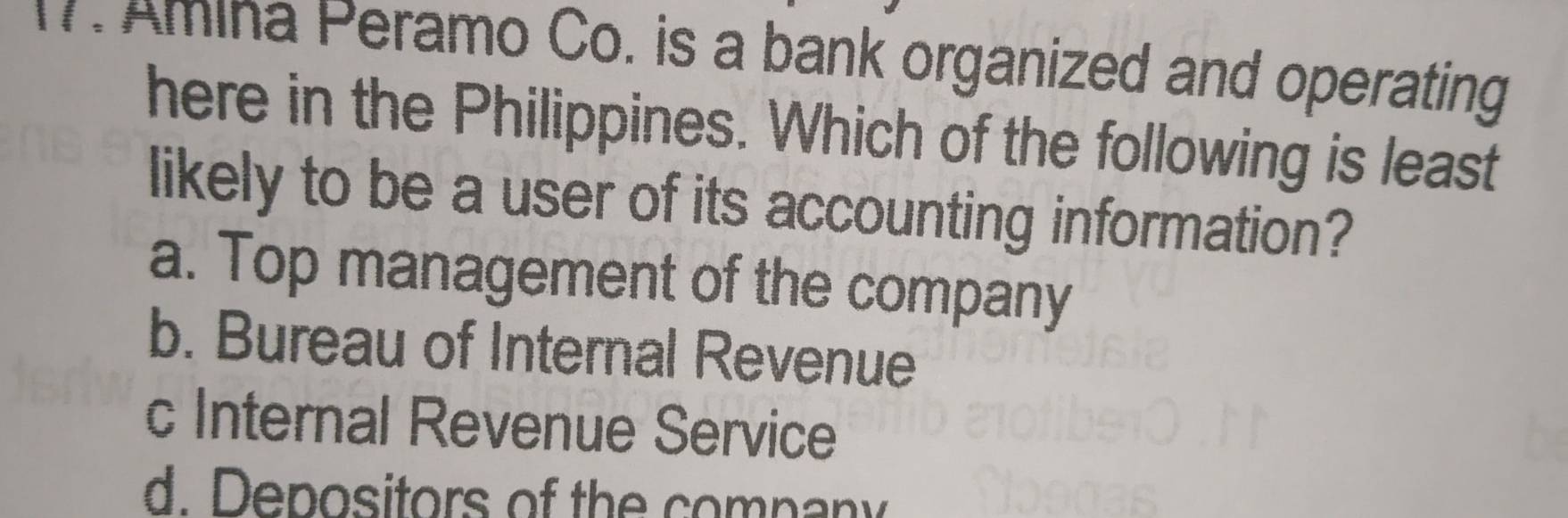 Amina Peramo Co. is a bank organized and operating
here in the Philippines. Which of the following is least
likely to be a user of its accounting information?
a. Top management of the company
b. Bureau of Internal Revenue
c Internal Revenue Service
d. Depositors of the company