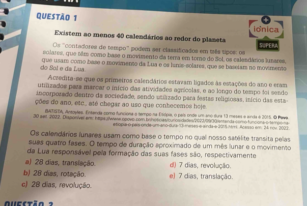 ionica
Existem ao menos 40 calendários ao redor do planeta
SUPERA
Os "contadores de tempo” podem ser classificados em três tipos: os
solares, que têm como base o movimento da terra em torno do Sol, os calendários lunares,
que usam como base o movimento da Lua e os lunis-solares, que se baseiam no movimento
do Sol e da Lua.
Acredita-se que os primeiros calendários estavam ligados às estações do ano e eram
utilizados para marcar o início das atividades agrícolas, e ao longo do tempo foi sendo
incorporado dentro da sociedade, sendo utilizado para festas religiosas, início das esta-
ções do ano, etc., até chegar ao uso que conhecemos hoje.
BATISTA, Antoyles. Entenda como funciona o tempo na Etiópia, o país onde um ano dura 13 meses e ainda é 2015. O Povo.
30 set. 2022. Disponível em: https://www.opovo.com.br/noticias/curiosidades/2022/09/30/entenda-como-funciona-o-tempo-na-
etíopia-o-pais-onde-um-ano-dura-13-meses-e-ainda-e-2015.html. Acesso em: 24 nov. 2022.
Os calendários lunares usam como base o tempo no qual nosso satélite transita pelas
suas quatro fases. O tempo de duração aproximado de um mês lunar e o movimento
da Lua responsável pela formação das suas fases são, respectivamente
a) 28 dias, translação. d) 7 dias, revolução.
b) 28 dias, rotação. e) 7 dias, translação.
c) 28 dias, revolução.
Quectão  2