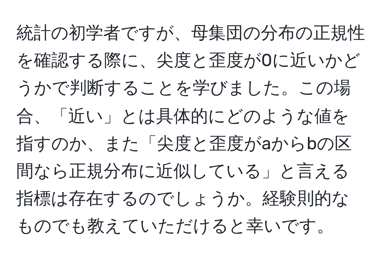 統計の初学者ですが、母集団の分布の正規性を確認する際に、尖度と歪度が0に近いかどうかで判断することを学びました。この場合、「近い」とは具体的にどのような値を指すのか、また「尖度と歪度がaからbの区間なら正規分布に近似している」と言える指標は存在するのでしょうか。経験則的なものでも教えていただけると幸いです。