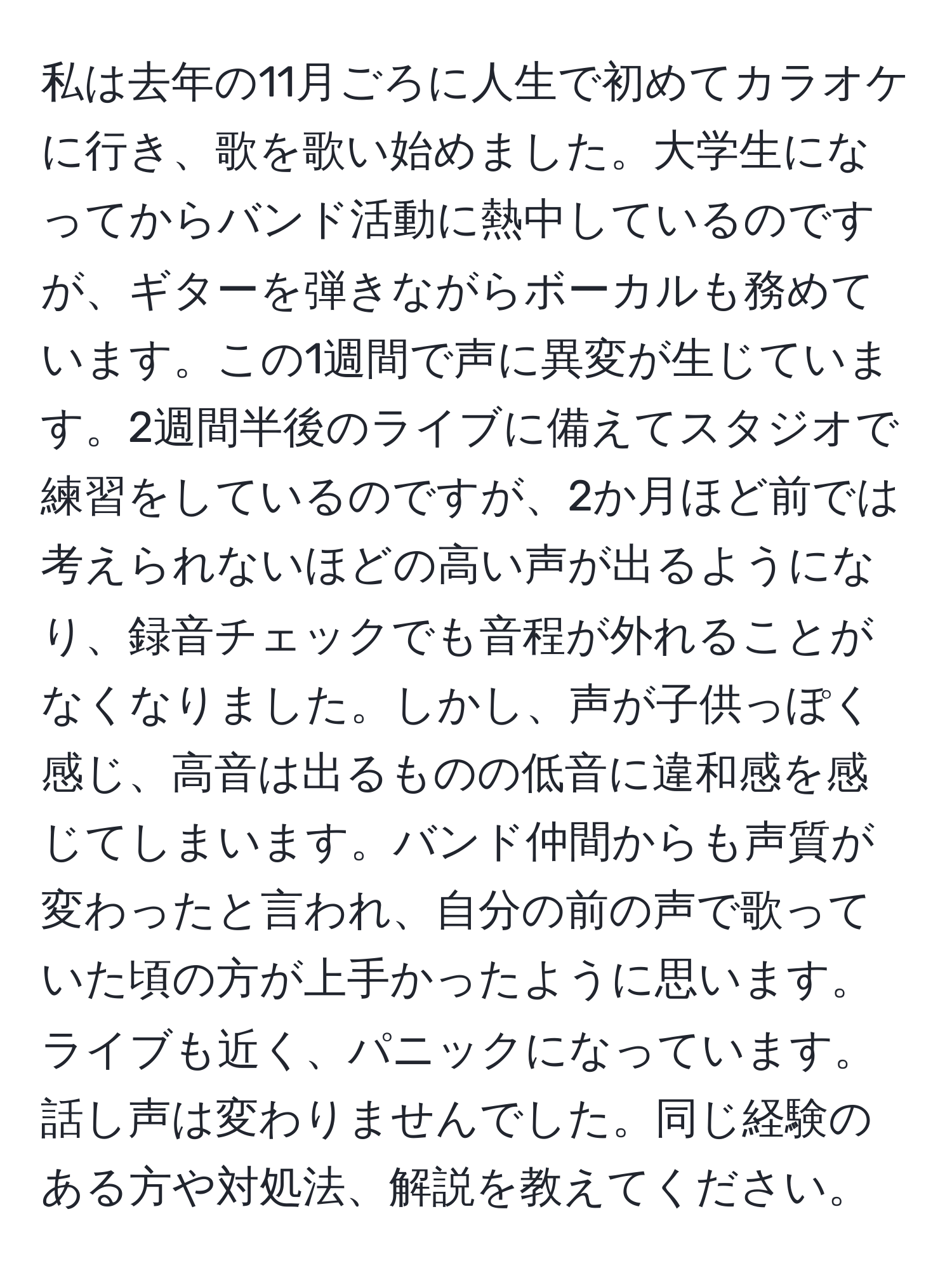 私は去年の11月ごろに人生で初めてカラオケに行き、歌を歌い始めました。大学生になってからバンド活動に熱中しているのですが、ギターを弾きながらボーカルも務めています。この1週間で声に異変が生じています。2週間半後のライブに備えてスタジオで練習をしているのですが、2か月ほど前では考えられないほどの高い声が出るようになり、録音チェックでも音程が外れることがなくなりました。しかし、声が子供っぽく感じ、高音は出るものの低音に違和感を感じてしまいます。バンド仲間からも声質が変わったと言われ、自分の前の声で歌っていた頃の方が上手かったように思います。ライブも近く、パニックになっています。話し声は変わりませんでした。同じ経験のある方や対処法、解説を教えてください。