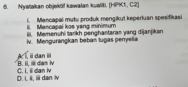 Nyatakan objektif kawalan kualiti. [HPK1, C2]
i. Mencapai mutu produk mengikut keperluan spesifikasi
ii. Mencapai kos yang minimum
iii. Memenuhi tarikh penghantaran yang dijanjikan
iv. Mengurangkan beban tugas penyelia
A. i, i dan ⅲ
B. ii, iii dan iv
C. i, ii dan iv
D. i, ii, i dan iv