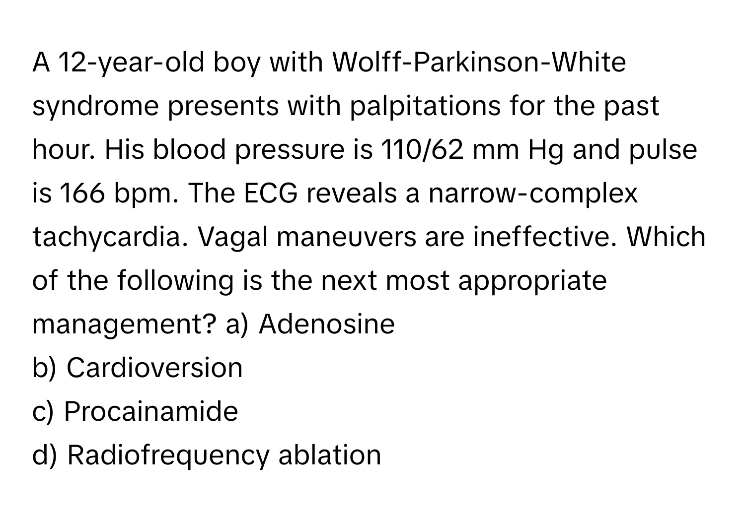 A 12-year-old boy with Wolff-Parkinson-White syndrome presents with palpitations for the past hour. His blood pressure is 110/62 mm Hg and pulse is 166 bpm. The ECG reveals a narrow-complex tachycardia. Vagal maneuvers are ineffective. Which of the following is the next most appropriate management?  a) Adenosine
b) Cardioversion
c) Procainamide
d) Radiofrequency ablation