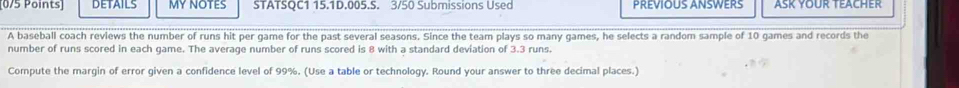 DETAILS MY NOTES STATSQC1 15.1D.005.S. 3/50 Submissions Used PREVIOUS ANSWERS ASK YOUR TEACHER 
A baseball coach reviews the number of runs hit per game for the past several seasons. Since the team plays so many games, he selects a random sample of 10 games and records the 
number of runs scored in each game. The average number of runs scored is 8 with a standard deviation of 3.3 runs. 
Compute the margin of error given a confidence level of 99%. (Use a table or technology. Round your answer to three decimal places.)