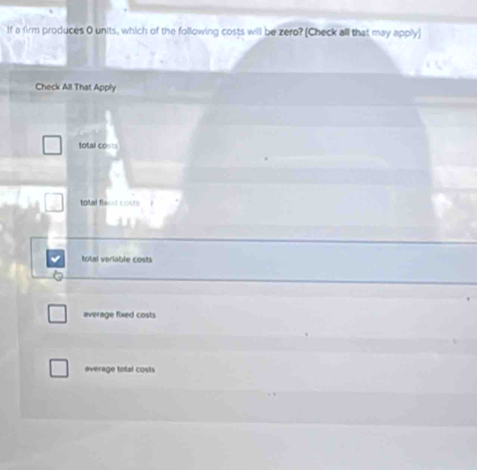 If a firm produces 0 units, which of the following costs will be zero? [Check all that may apply]
Check All That Apply
total costs
total fixed cous
total veriable costs
average fixed costs
everage total costs