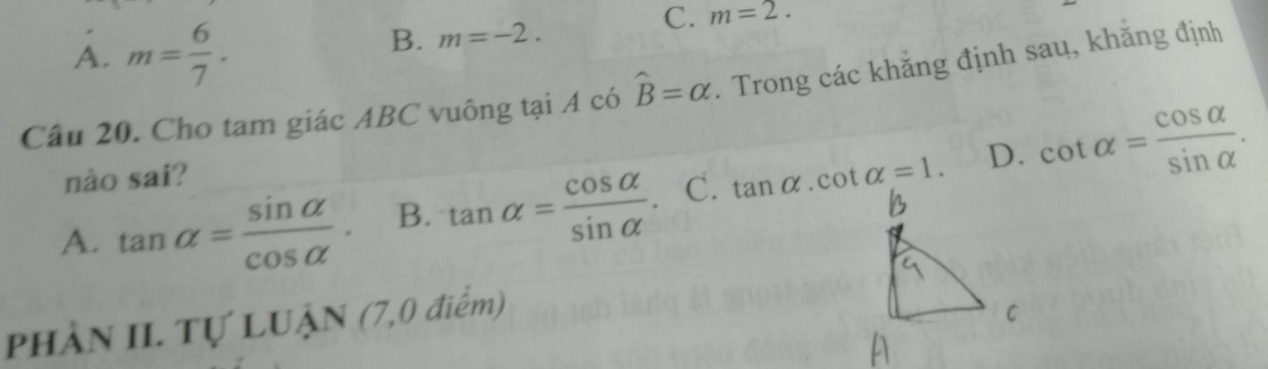 A. m= 6/7 .
B. m=-2.
C. m=2. 
Câu 20. Cho tam giác ABC vuông tại A có widehat B=alpha. Trong các khẳng định sau, khăng định
nào sai?
D. cot alpha = cos alpha /sin alpha  .
A. tan alpha = sin alpha /cos alpha  . B. tan alpha = cos alpha /sin alpha  . C. tan alpha .cot alpha =1. 
PhÀN II. Tự LUẠN (7,0 điểm)