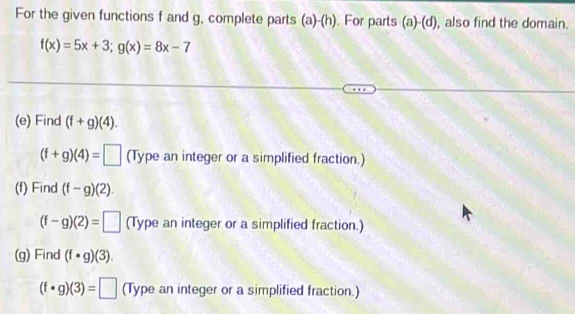 For the given functions f and g, complete parts (a)-(h). For parts (a)-(d) also find the domain.
f(x)=5x+3; g(x)=8x-7
(e) Find (f+g)(4).
(f+g)(4)=□ (Type an integer or a simplified fraction.) 
(f) Find (f-g)(2).
(f-g)(2)=□ (Type an integer or a simplified fraction.) 
(g) Find (f· g)(3).
(f· g)(3)=□ (Type an integer or a simplified fraction.)