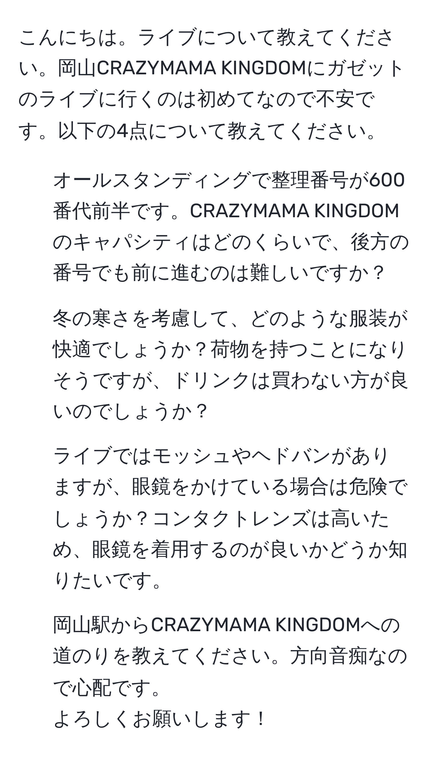 こんにちは。ライブについて教えてください。岡山CRAZYMAMA KINGDOMにガゼットのライブに行くのは初めてなので不安です。以下の4点について教えてください。  
1. オールスタンディングで整理番号が600番代前半です。CRAZYMAMA KINGDOMのキャパシティはどのくらいで、後方の番号でも前に進むのは難しいですか？  
2. 冬の寒さを考慮して、どのような服装が快適でしょうか？荷物を持つことになりそうですが、ドリンクは買わない方が良いのでしょうか？  
3. ライブではモッシュやヘドバンがありますが、眼鏡をかけている場合は危険でしょうか？コンタクトレンズは高いため、眼鏡を着用するのが良いかどうか知りたいです。  
4. 岡山駅からCRAZYMAMA KINGDOMへの道のりを教えてください。方向音痴なので心配です。  
よろしくお願いします！