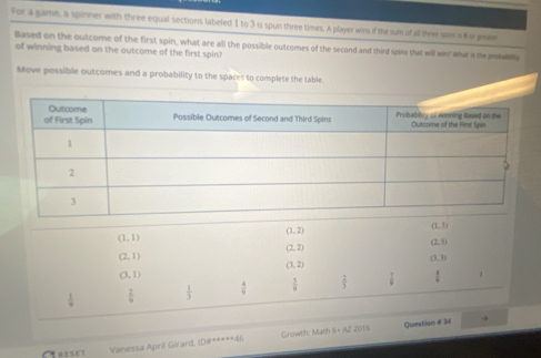 For a game, a spinner with three equal sections labeled 1 to 3 is spun three times. A player wins if the sum of all three uis i f o gwbe 
Based on the outcome of the first spin, what are all the possible outcomes of the second and third spins that will win! what is te aaly 
of winning based on the outcome of the first spin? 
Move possible outcomes and a probability to the spaces to complete the table.
(1,2)
(1,3)
(1,1)
(2,3)
(2,2)
(2,1)
(3,3)
(3,2)
(3,1)
 1/9   2/9   1/3   4/9   5/9   2/3   7/9   1/x  1 
Question # 34 
Crese Vanessa April Girard, ID#*****46 Growth: Math 6× AZ 2016