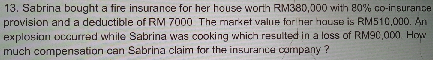 Sabrina bought a fire insurance for her house worth RM380,000 with 80% co-insurance 
provision and a deductible of RM 7000. The market value for her house is RM510,000. An 
explosion occurred while Sabrina was cooking which resulted in a loss of RM90,000. How 
much compensation can Sabrina claim for the insurance company ?