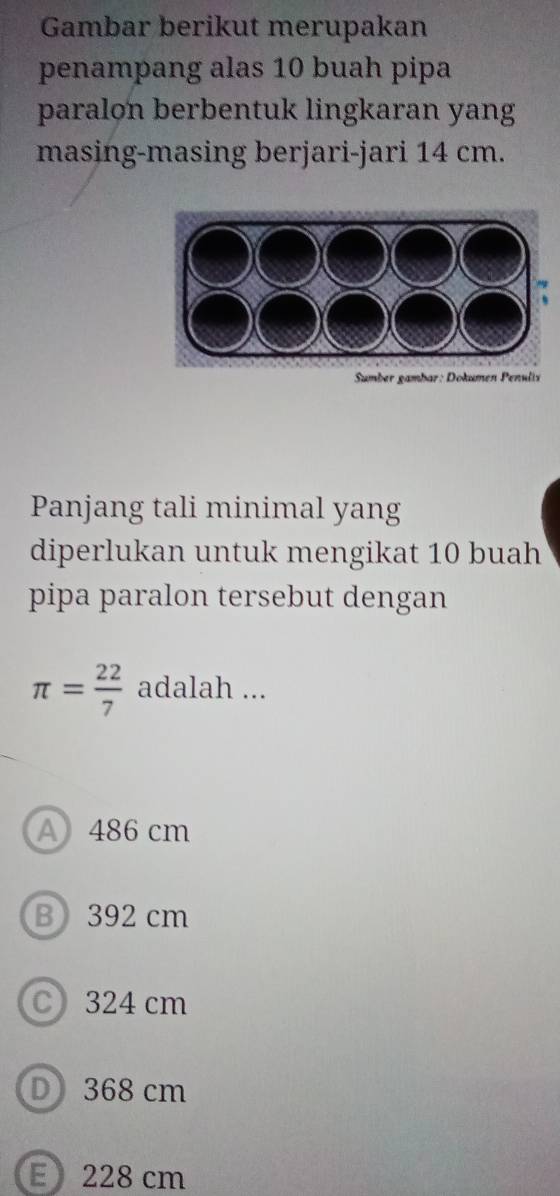 Gambar berikut merupakan
penampang alas 10 buah pipa
paralon berbentuk lingkaran yang
masing-masing berjari-jari 14 cm.
Smber gambar: Dokumen Penulix
Panjang tali minimal yang
diperlukan untuk mengikat 10 buah
pipa paralon tersebut dengan
π = 22/7  adalah ...
A 486 cm
B 392 cm
C 324 cm
D 368 cm
E228 cm