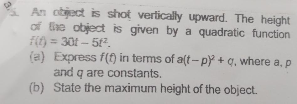 An object is shot vertically upward. The height 
of the object is given by a quadratic function .
f(t)=30t-5t^2. 
(a) Express f(t) in terms of a(t-p)^2+q , where a, p
and q are constants. 
(b) State the maximum height of the object.