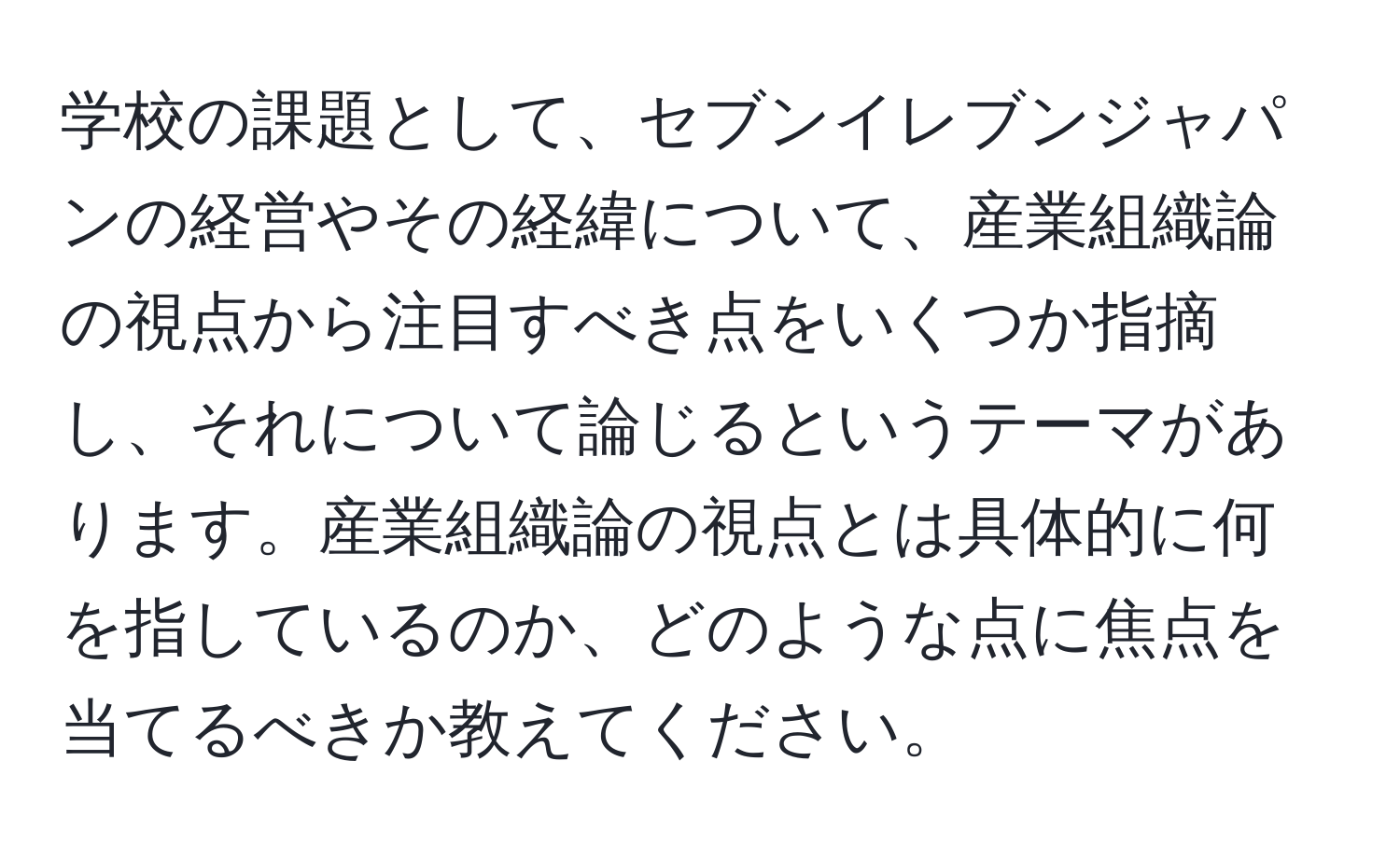 学校の課題として、セブンイレブンジャパンの経営やその経緯について、産業組織論の視点から注目すべき点をいくつか指摘し、それについて論じるというテーマがあります。産業組織論の視点とは具体的に何を指しているのか、どのような点に焦点を当てるべきか教えてください。