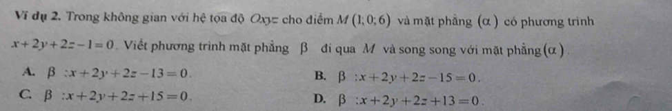 Ví đụ 2. Trong không gian với hệ tọa độ Oxyz cho điểm M(1;0;6) và mặt phẳng (α ) có phương trình
x+2y+2z-1=0. Viết phương trình mặt phẳng β đi qua M và song song với mặt phẳng (α) .
A. beta :x+2y+2z-13=0. B. beta :x+2y+2z-15=0.
C. beta :x+2y+2z+15=0.
D. beta :x+2y+2z+13=0.