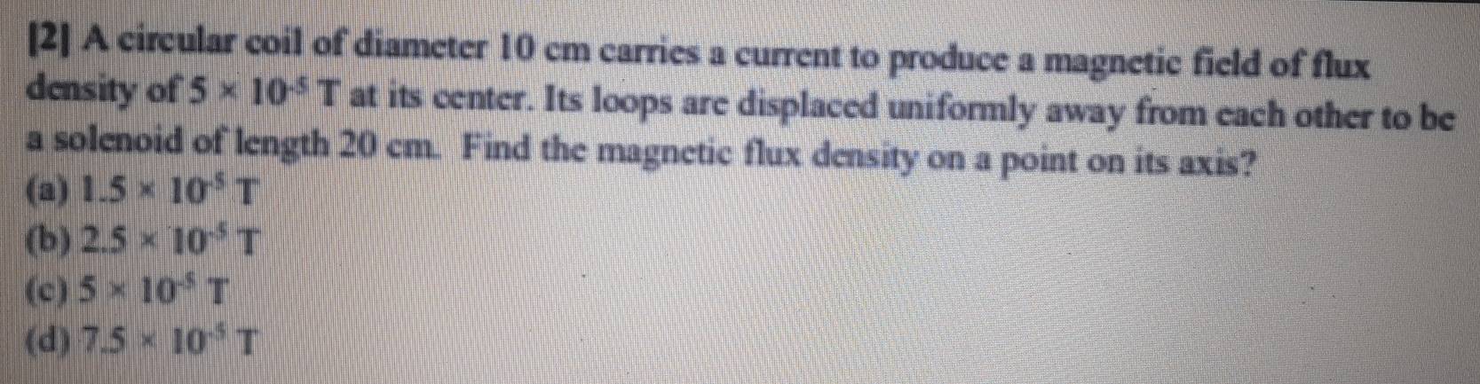 [2] A circular coil of diameter 10 cm carries a current to produce a magnetic field of flux
density of 5* 10^(-5)T at its center. Its loops are displaced uniformly away from each other to be
a solenoid of length 20 cm. Find the magnetic flux density on a point on its axis?
(a) 1.5* 10^(-5)T
(b) 2.5* 10^(-5)T
(c) 5* 10^(-5)T
(d) 7.5* 10^(-5)T