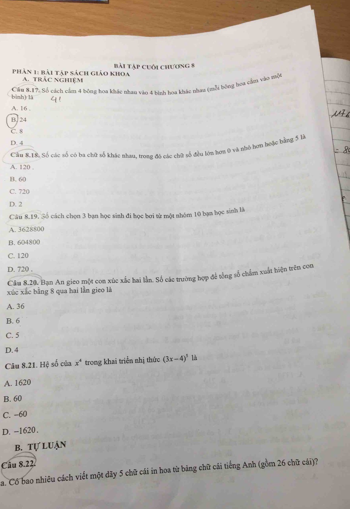 bài tập cuối chương 8
phàn 1: bài tập sách giáo khoa
a. trác nghiệm
Câu 8.17. Số cách cắm 4 bông hoa khác nhau vào 4 bình hoa khác nhau (mỗi bông hoa cắm vào một
bình) là
A. 16.
B. 24
C. 8
D. 4
Câu 8.18. Số các số có ba chữ số khác nhau, trong đó các chữ số đều lớn hơn 0 và nhỏ hơn hoặc bằng 5 là
A. 120.
B. 60
C. 720
D. 2
Câu 8.19. Số cách chọn 3 bạn học sinh đi học bơi từ một nhóm 10 bạn học sinh là
A. 3628800
B. 604800
C. 120
D. 720.
Câu 8.20. Bạn An gieo một con xúc xắc hai lần. Số các trường hợp đề tổng số chấm xuất hiện trên con
xúc xắc bằng 8 qua hai lần gieo là
A. 36
B. 6
C. 5
D. 4
Câu 8.21. Hệ số của x^4 trong khai triển nhị thức (3x-4)^5 là
A. 1620
B. 60
C. −60
D. -1620.
b. tự luận
Câu 8.22.
a. Có bao nhiêu cách viết một dãy 5 chữ cái in hoa từ bảng chữ cái tiếng Anh (gồm 26 chữ cái)?