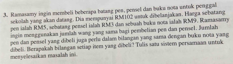 Ramasamy ingin membeli beberapa batang pen, pensel dan buku nota untuk penggal 
sekolah yang akan datang. Dia mempunyai RM102 untuk dibelanjakan. Harga sebatang 
pen ialah RM5, sebatang pensel ialah RM3 dan sebuah buku nota ialah RM9. Ramasamy 
ingin menggunakan jumlah wang yang sama bagi pembelian pen dan pensel. Jumlah 
pen dan pensel yang dibeli juga perlu dalam bilangan yang sama dengan buku nota yang 
dibeli. Berapakah bilangan setiap item yang dibeli? Tulis satu sistem persamaan untuk 
menyelesaikan masalah ini.