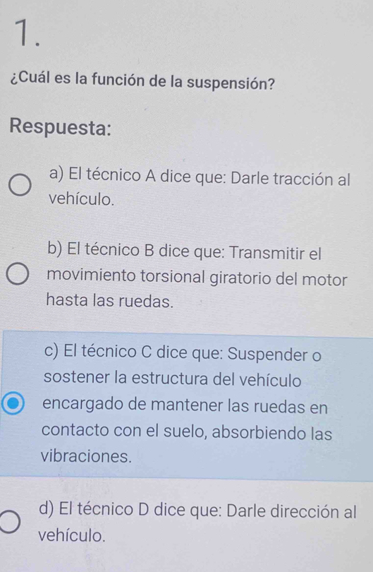 ¿Cuál es la función de la suspensión?
Respuesta:
a) El técnico A dice que: Darle tracción al
vehículo.
b) El técnico B dice que: Transmitir el
movimiento torsional giratorio del motor
hasta las ruedas.
c) El técnico C dice que: Suspender o
sostener la estructura del vehículo
encargado de mantener las ruedas en
contacto con el suelo, absorbiendo las
vibraciones.
d) El técnico D dice que: Darle dirección al
vehículo.