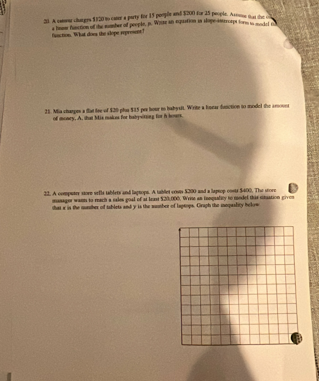 A caterer charges $120 to cater a party for 15 people and $200 for 25 people. Assume that the co 
a lnear function of the number of people, p. Write an equation in slope-intercept form to model th 
function. What does the slope represent? 
21. Mia charges a flat fee of $20 plus $15 per hour to babysit. Write a linear function to model the amount 
of money, A. that Mia makes for babysitting for h hours
22. A computer store sells tablets and laptops. A tablet costs $200 and a laptop costs $400. The store 
manager wants to reach a sales goal of at least $20,000, Write an inequality to model this situation given 
that x is the number of tablets and y is the number of laptops. Graph the inequality below.