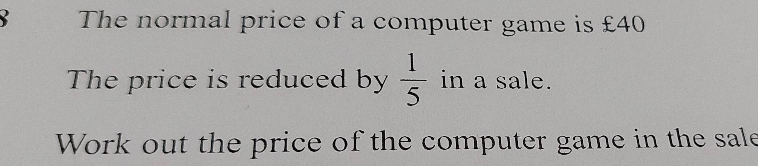 The normal price of a computer game is £40
The price is reduced by  1/5  in a sale. 
Work out the price of the computer game in the sale