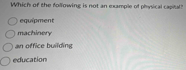 Which of the following is not an example of physical capital?
equipment
machinery
an office building
education