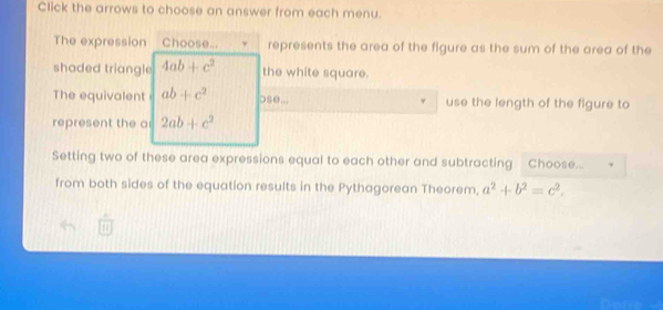 Click the arrows to choose an answer from each menu. 
The expression Choose... represents the area of the figure as the sum of the area of the 
shaded triangle 4ab+c^2 the white square. 
The equivalent ab+c^2 ose... use the length of the figure to 
represent the a 2ab+c^2
Setting two of these area expressions equal to each other and subtracting Choose... 
from both sides of the equation results in the Pythagorean Theorem, a^2+b^2=c^2.