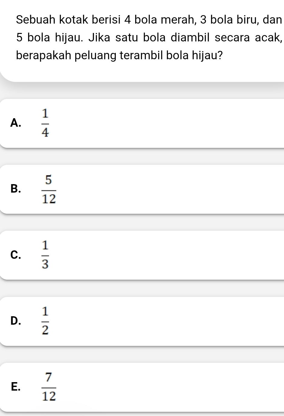 Sebuah kotak berisi 4 bola merah, 3 bola biru, dan
5 bola hijau. Jika satu bola diambil secara acak,
berapakah peluang terambil bola hijau?
A.  1/4 
B.  5/12 
C.  1/3 
D.  1/2 
E.  7/12 