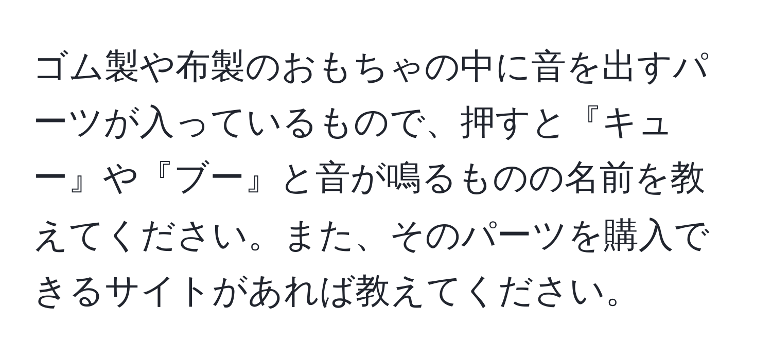 ゴム製や布製のおもちゃの中に音を出すパーツが入っているもので、押すと『キュー』や『ブー』と音が鳴るものの名前を教えてください。また、そのパーツを購入できるサイトがあれば教えてください。