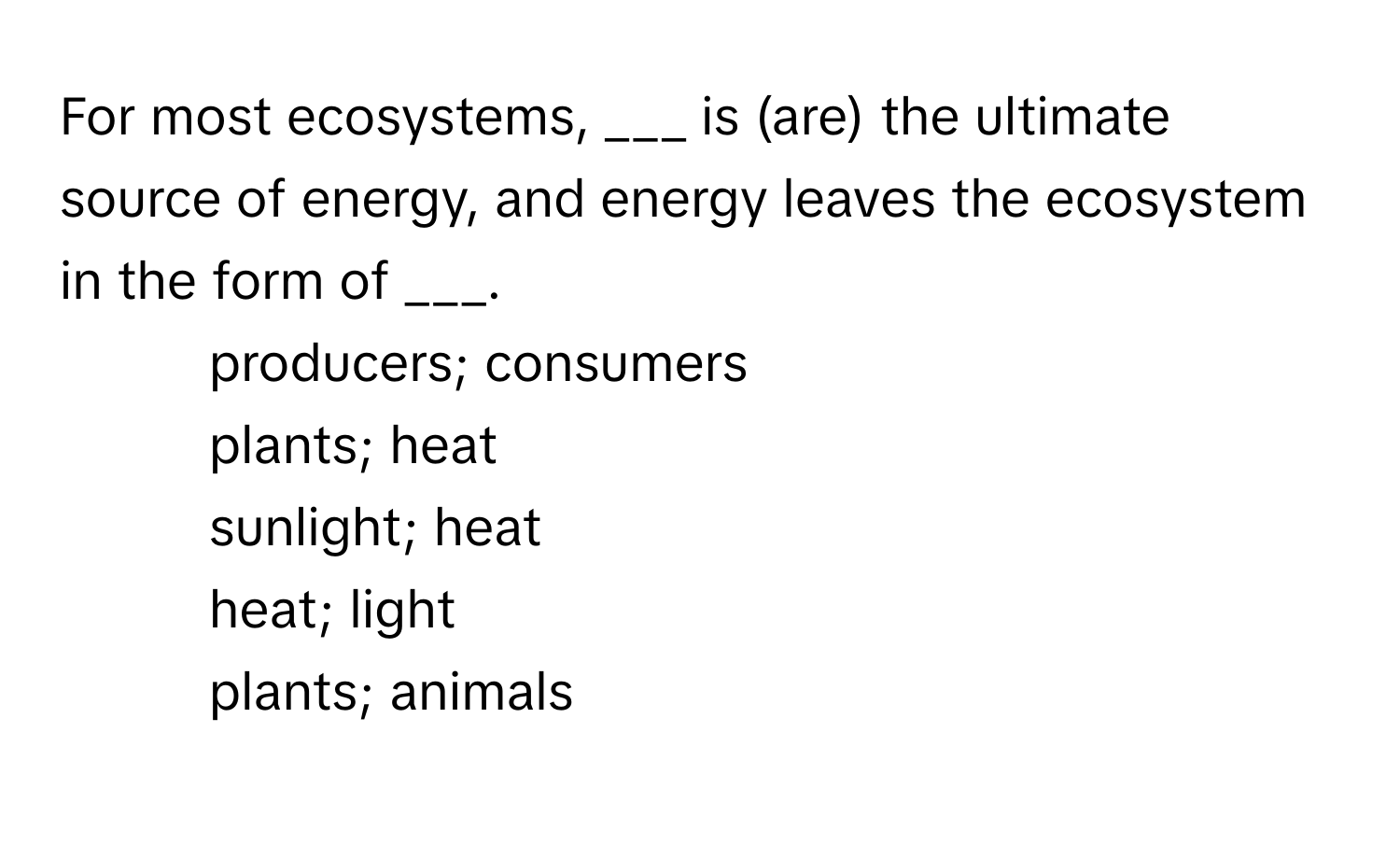 For most ecosystems,  ___ is (are) the ultimate source of energy, and energy leaves the ecosystem in the form of ___. 
  
* producers; consumers
* plants; heat
* sunlight; heat
* heat; light
* plants; animals