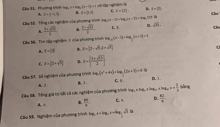 Phương trình log _2x+log _2(x-1)=1 có tập nghiệm là
A. S= -1;3. B. S= 1;3. C. S= 2. D. S= 1. 
Câu
Câu 52. Tổng các nghiệm của phương trình log _2(x-1)+log _2(x-2)=log _5125 là
A.  (3+sqrt(33))/2 . B.  (3-sqrt(33))/2 . C. 3. D. sqrt(33). 
Câu
Câu 56. Tìm tập nghiệm S của phương trình log _sqrt(2)(x-1)+log _ 1/2 (x+1)=1.
A. S= 3 B. S= 2-sqrt(5);2+sqrt(5)
C
C. S= 2+sqrt(5) D. S=  (3+sqrt(13))/2 
Câu 57. Số nghiệm của phương trình log _3(x^2+4x)+log _ 1/3 (2x+3)=0 là
A. 2. B. 3. C. 0. D. 1.
Câu 58. Tổng giá trị tất cả các nghiệm của phương trình log _3x.log _9x.log _27x.log _81x= 2/3  bằng
A. 0. C. 9 D.  82/9 .
B.  80/9 . 
Câu 59. Nghiệm của phương trình log _2x+log _4x=log _ 1/2 sqrt(3)|a