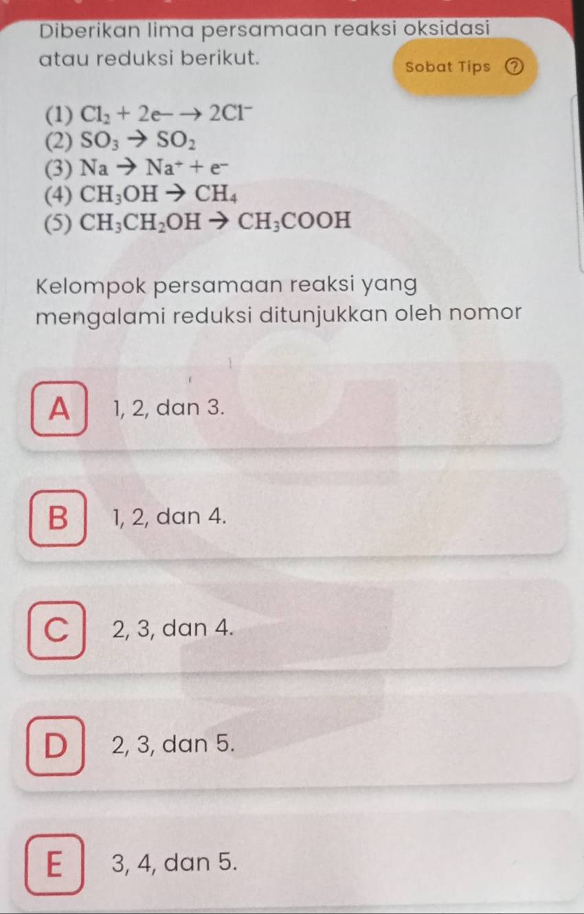 Diberikan lima persamaan reaksi oksidasi
atau reduksi berikut.
Sobat Tips ⑦
(1) Cl_2+2e-to 2Cl^-
(2) SO_3to SO_2
(3) Nato Na^++e^-
(4) CH_3OHto CH_4
(5) CH_3CH_2OHto CH_3COOH
Kelompok persamaan reaksi yang
mengalami reduksi ditunjukkan oleh nomor
A 1, 2, dan 3.
B 1, 2, dan 4.
C 2, 3, dan 4.
D 2, 3, dan 5.
E 3, 4, dan 5.