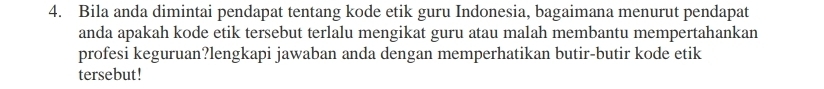 Bila anda dimintai pendapat tentang kode etik guru Indonesia, bagaimana menurut pendapat 
anda apakah kode etik tersebut terlalu mengikat guru atau malah membantu mempertahankan 
profesi keguruan?lengkapi jawaban anda dengan memperhatikan butir-butir kode etik 
tersebut!