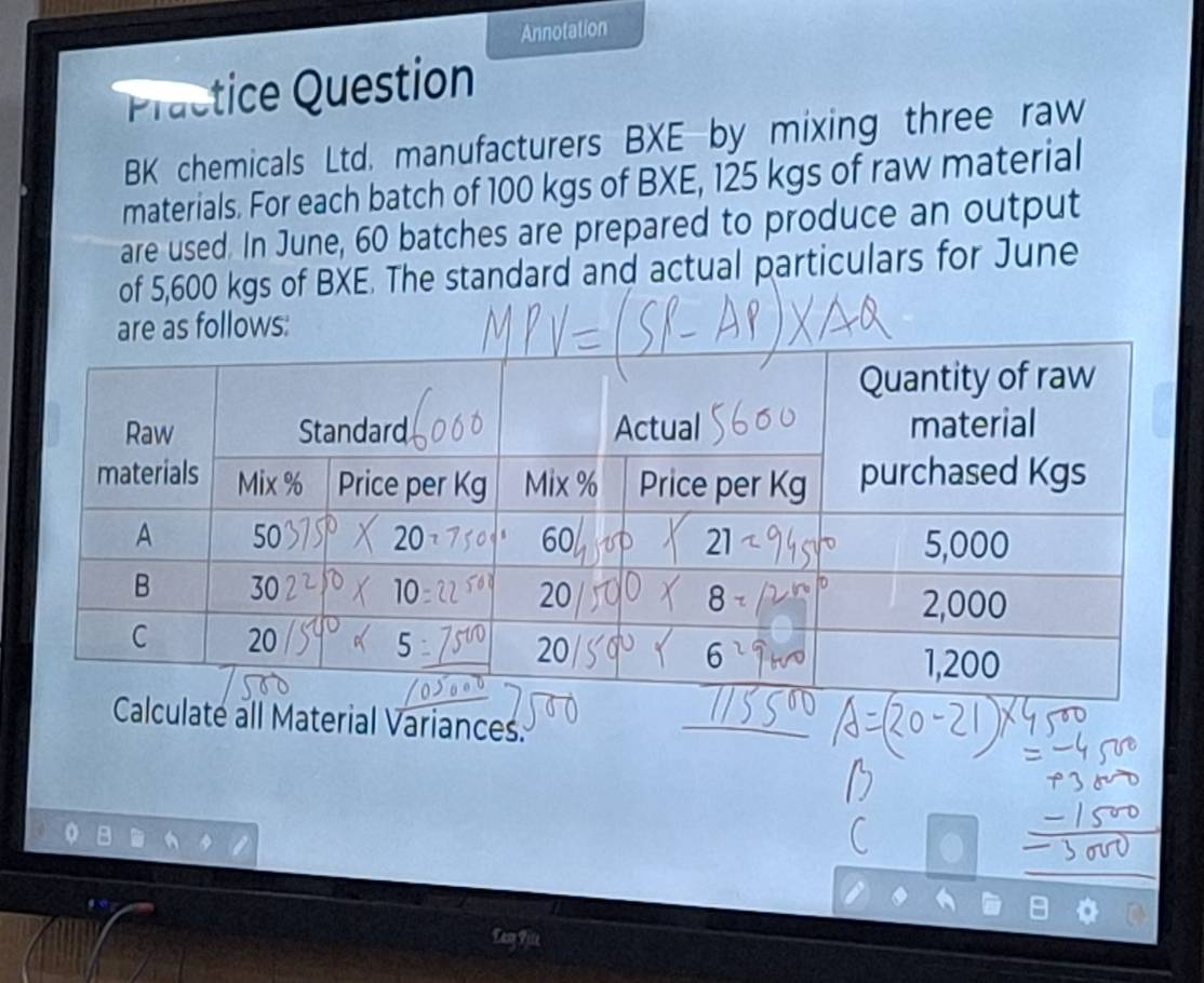 Annotation 
Practice Question 
BK chemicals Ltd. manufacturers BXE-by mixing three raw 
materials. For each batch of 100 kgs of BXE, 125 kgs of raw material 
are used. In June, 60 batches are prepared to produce an output 
of 5,600 kgs of BXE. The standard and actual particulars for June 
as follows: 
Calculate all Material Variances. 
Eam File