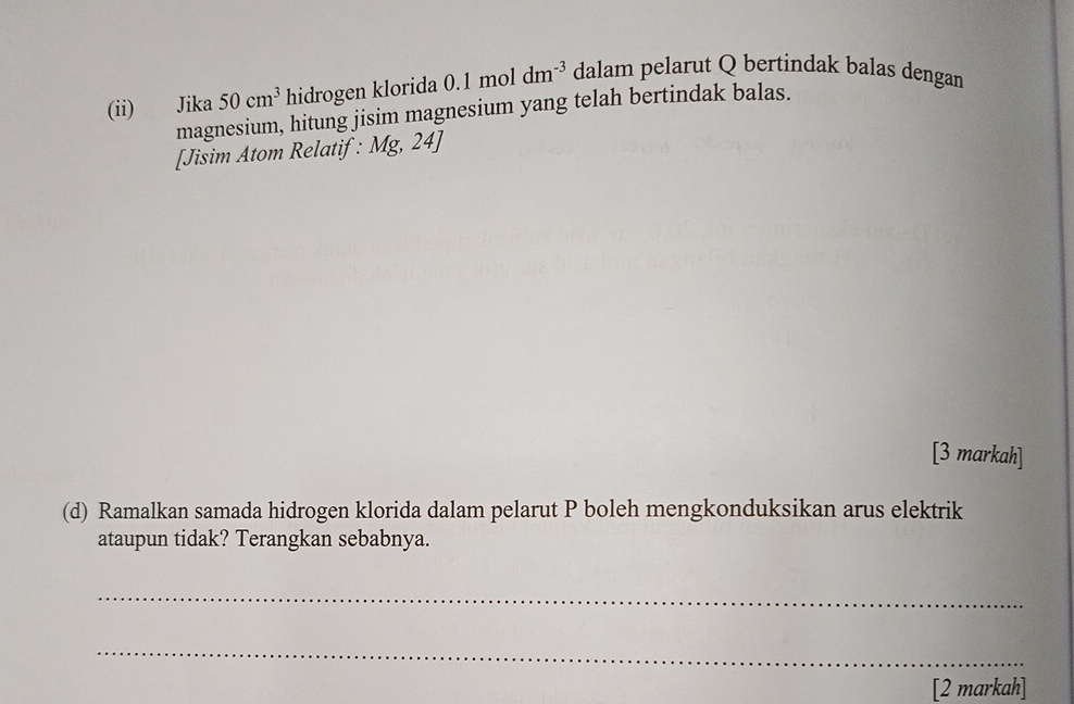 (ii) Jika 50cm^3 hidrogen klorida 0.1moldm^(-3) dalam pelarut Q bertindak balas dengan 
magnesium, hitung jisim magnesium yang telah bertindak balas. 
[Jisim Atom Relatif : Mg,24]
[3 markah] 
(d) Ramalkan samada hidrogen klorida dalam pelarut P boleh mengkonduksikan arus elektrik 
ataupun tidak? Terangkan sebabnya. 
_ 
_ 
[2 markah]