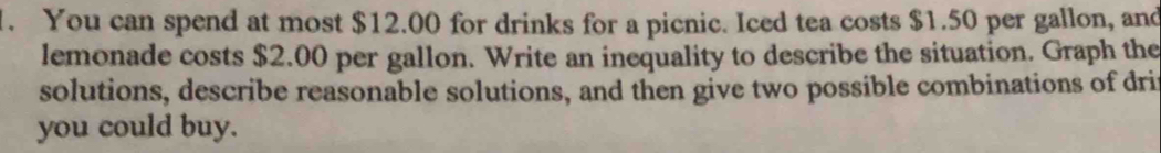 You can spend at most $12.00 for drinks for a picnic. Iced tea costs $1.50 per gallon, and 
lemonade costs $2.00 per gallon. Write an inequality to describe the situation. Graph the 
solutions, describe reasonable solutions, and then give two possible combinations of driv 
you could buy.