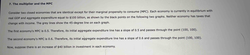 The multiplier and the MPC 
Consider two closed economies that are identical except for their marginal propensity to consume (MPC). Each economy is currently in equilibrium with 
real GDP and aggregate expenditure equal to $100 billion, as shown by the black points on the following two graphs. Neither economy has taxes that 
change with income. The grey lines show the 45-degree line on each graph. 
The first economy's MPC is 0.5. Therefore, its initial aggregate expenditure line has a slope of 0.5 and passes through the point (100,100). 
The second economy's MPC is 0.6. Therefore, its initial aggregate expenditure line has a slope of 0.6 and passes through the point (100,100). 
Now, suppose there is an increase of $40 billion in investment in each economy.