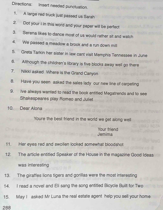Directions: Insert needed punctuation. 
1. A large red truck just passed us Sarah 
2. Dot your i in this word and your paper will be perfect 
3. Serena likes to dance most of us would rather sit and watch 
4. We passed a meadow a brook and a run down mill 
5. Greta Tarkin her sister in law cant visit Memphis Tennessee in June 
6. Although the children's library is five blocks away well go there 
7. Nikki asked Where is the Grand Canyon 
8. Have you seen asked the sales lady our new line of carpeting 
9. Ive always wanted to read the book entitled Megatrends and to see 
Shakespeares play Romeo and Juliet 
10. Dear Alona 
Youre the best friend in the world we get along well 
Your friend 
Jemima 
11. Her eyes red and swollen looked somewhat bloodshot 
12. The article entitled Speaker of the House in the magazine Good Ideas 
was interesting 
13. The giraffes lions tigers and gorillas were the most interesting 
14. I read a novel and Eli sang the song entitled Bicycle Built for Two 
15. May I asked Mr Luna the real estate agent help you sell your home 
288