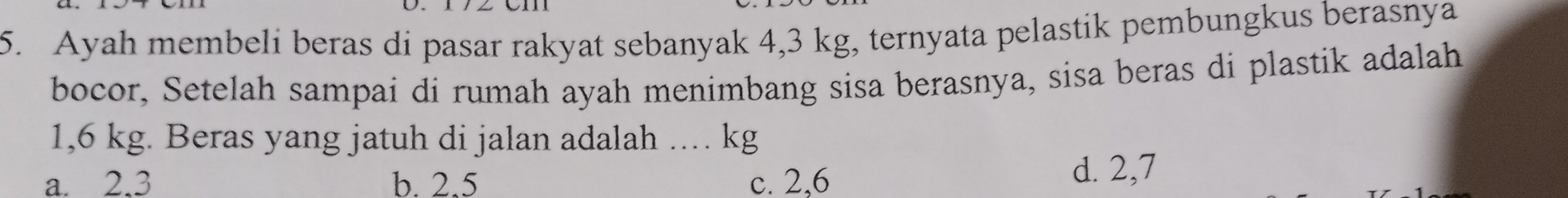 Ayah membeli beras di pasar rakyat sebanyak 4,3 kg, ternyata pelastik pembungkus berasnya
bocor, Setelah sampai di rumah ayah menimbang sisa berasnya, sisa beras di plastik adalah
1,6 kg. Beras yang jatuh di jalan adalah ... kg
a. 2.3 b. 2.5 c. 2,6
d. 2,7