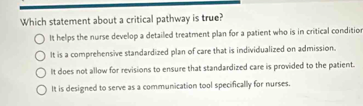 Which statement about a critical pathway is true?
It helps the nurse develop a detailed treatment plan for a patient who is in critical conditior
It is a comprehensive standardized plan of care that is individualized on admission.
It does not allow for revisions to ensure that standardized care is provided to the patient.
It is designed to serve as a communication tool specifically for nurses.