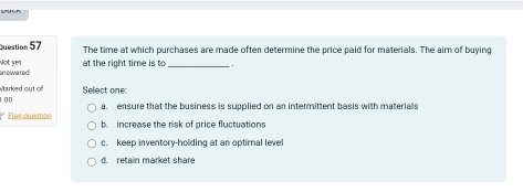 The time at which purchases are made often determine the price paid for materials. The aim of buying
an swered Not ye! at the right time is to_ .
Marked out of
1.00 Select one
a. ensure that the business is supplied on an intermittent basis with materials
Elag queation b. increase the risk of price fluctuations
c. keep inventory-holding at an optimal leve
d. retain market share