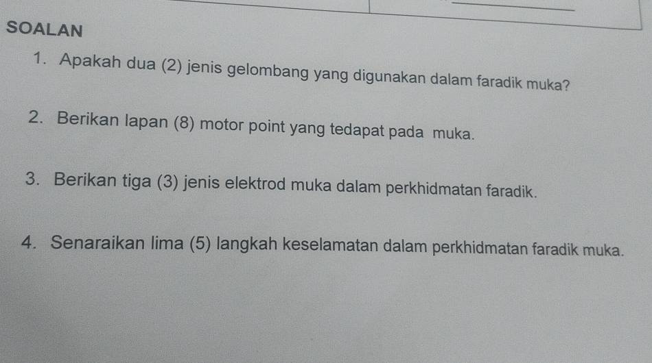 SOALAN 
1. Apakah dua (2) jenis gelombang yang digunakan dalam faradik muka? 
2. Berikan lapan (8) motor point yang tedapat pada muka. 
3. Berikan tiga (3) jenis elektrod muka dalam perkhidmatan faradik. 
4. Senaraikan lima (5) langkah keselamatan dalam perkhidmatan faradik muka.