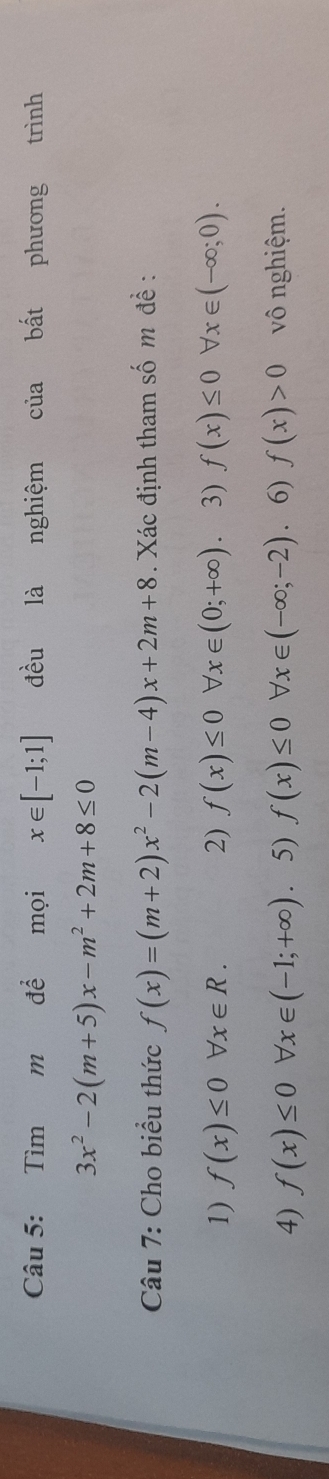 Tìm m để mọi x∈ [-1;1] đều là nghiệm của bất phương trình
3x^2-2(m+5)x-m^2+2m+8≤ 0
Câu 7: Cho biểu thức f(x)=(m+2)x^2-2(m-4)x+2m+8. Xác định tham số m đề : 
1) f(x)≤ 0forall x∈ R. 2) f(x)≤ 0forall x∈ (0;+∈fty ) 3) f(x)≤ 0 b x∈ (-∈fty ;0). 
4) f(x)≤ 0forall x∈ (-1;+∈fty ). 5) f(x)≤ 0 forall x∈ (-∈fty ;-2). 6) f(x)>0 vô nghiệm.