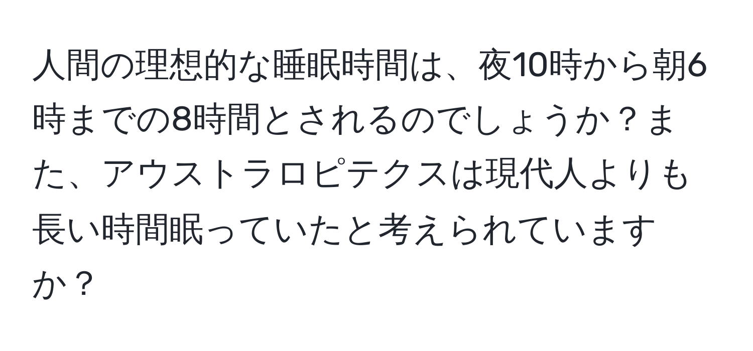 人間の理想的な睡眠時間は、夜10時から朝6時までの8時間とされるのでしょうか？また、アウストラロピテクスは現代人よりも長い時間眠っていたと考えられていますか？